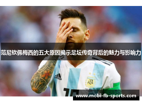 范尼钦佩梅西的五大原因揭示足坛传奇背后的魅力与影响力