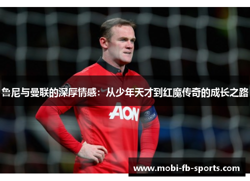 鲁尼与曼联的深厚情感：从少年天才到红魔传奇的成长之路