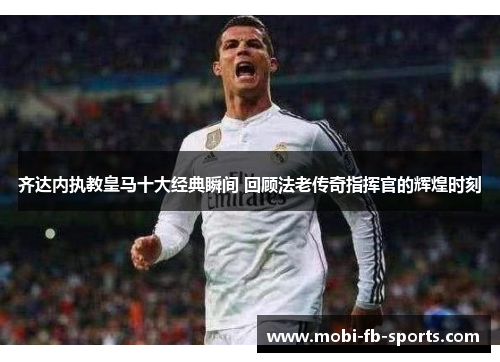 齐达内执教皇马十大经典瞬间 回顾法老传奇指挥官的辉煌时刻