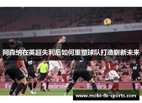 阿森纳在英超失利后如何重塑球队打造崭新未来
