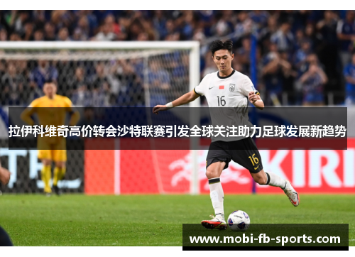 拉伊科维奇高价转会沙特联赛引发全球关注助力足球发展新趋势